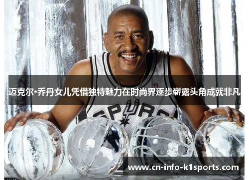 迈克尔·乔丹女儿凭借独特魅力在时尚界逐步崭露头角成就非凡